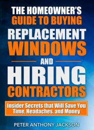 Title: The Homeowners Guide to Buying Replacement Windows and Hiring Contractors, Author: Peter Anthony Jackson