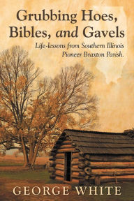 Title: Grubbing Hoes, Bibles, and Gavels: Life-lessons from Southern Illinois Pioneer Braxton Parish, Author: George White
