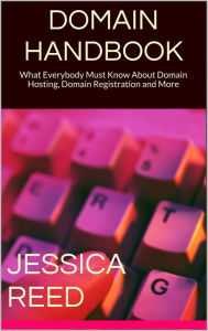 Title: Domain Handbook: What Everybody Must Know About Domain Hosting, Domain Registration and More, Author: Jessica Reed
