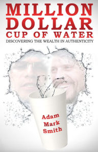 Title: Million Dollar Cup Of Water: Discovering the Wealth in Authenticity, Author: Adam Mark Smith