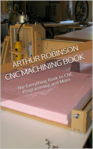 Title: CNC Machining Book: The Everything Book to CNC Programming and More, Author: Arthur Robinson