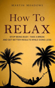 Title: How to Relax: Stop Being Busy, Take a Break and Get Better Results While Doing Less, Author: Martin Meadows