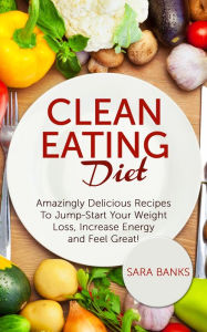 Clean Eating Diet: Amazingly Delicious Recipes To Jump Start Your Weight Loss, Increase Energy and Feel Great!