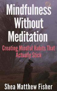Title: Mindfulness Without Meditation: Creating Mindful Habits That Actually Stick, Author: Shea Matthew Fisher