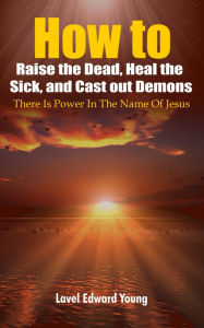 Title: How to Raise the Dead, Heal the Sick, and Cast out Demons, Author: Lavel Edward Young
