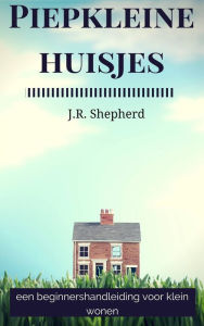 Title: Piepkleine huisjes: een beginnershandleiding voor klein wonen, Author: J.R. Shepherd