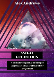 Title: Astral Projection: A Complete Quick and Simple Approach on Astral Travel for Beginners, Author: Alex Andrews