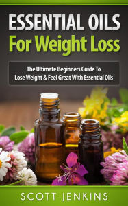 Essential Oils For Weight Loss: The Ultimate Beginners Guide to Lose Weight and Feel Great with Essential Oils