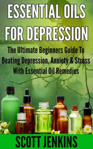 ESSENTIAL OILS FOR DEPRESSION: The Ultimate Beginner's Guide to Beating Depression, Anxiety & Stress with Essential Oil Remedies