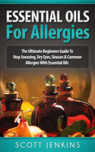 Essential Oils For Allergies: The Ultimate Beginners Guide to Stop Sneezing, Dry Eyes, Sinuses & Common Allergies with Essential Oils