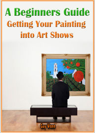 Title: A Beginners Guide Getting Your Painting into Art Shows, Author: Guy Wann