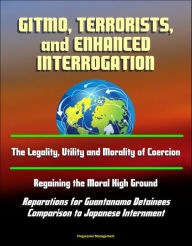 Title: GITMO, Terrorists, and Enhanced Interrogation: The Legality, Utility and Morality of Coercion, Regaining the Moral High Ground, Reparations for Guantanamo Detainees, Comparison to Japanese Internment, Author: Progressive Management