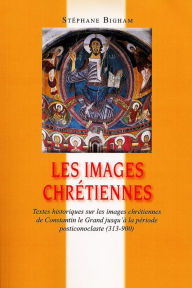 Title: Les images chrétiennes : Textes historiques sur les images chrétiennes de Constantin le Grand jusqu'à la période posticonoclaste (313-900), Author: Steven Bigham