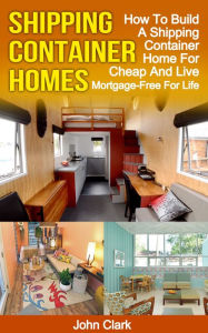 Title: Shipping Container Homes: How To Build A Shipping Container Home For Cheap And Live Mortgage-Free For Life, Author: John Clark