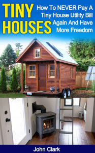 Title: Tiny Houses: How To NEVER Pay A Tiny House Utility Bill Again And Have More Freedom, Author: John Clark