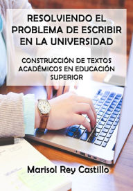 Title: Resolviendo el Problema de Escribir en la Universidad: Construcción de Textos Académicos en Educación Superior, Author: Marisol Rey Castillo