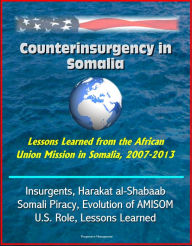 Title: Counterinsurgency in Somalia: Lessons Learned from the African Union Mission in Somalia, 2007-2013 - Insurgents, Harakat al-Shabaab, Somali Piracy, Evolution of AMISOM, U.S. Role, Lessons Learned, Author: Progressive Management