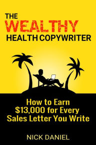 Title: The Wealthy Health Copywriter: How to Earn $13,000 for Every Sales Letter You Write, Author: Nick Daniel