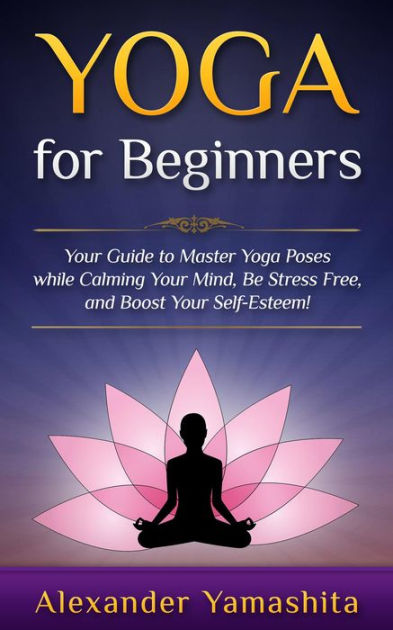 Yoga: for Beginners: Your Guide to Master Yoga Poses While Calming your  Mind, Be Stress Free, and Boost your Self-esteem! by Alexander Yamashita,  Paperback