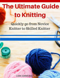 Title: The Ultimate Guide to Knitting Quickly go from Novice Knitter to Skilled Knitter, Author: Cara Simmons