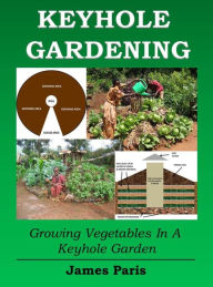 Title: Keyhole Gardening: An Introduction To Growing Vegetables In A Keyhole Garden, Author: James Paris