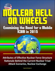 Title: Nuclear Hell on Wheels: Examining the Need for a Mobile ICBM in 2015 - Attributes of Effective Nuclear Force Structure, Rationale Behind the Current Nuclear Triad, Attack Scenarios, Nuclear Exchange, Author: Progressive Management