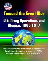 Title: Toward the Great War: U.S. Army Operations and Mexico, 1865-1917 - Post Civil War Army, Intervention in the Mexican Revolution, Occupation of Veracruz of 1914, Punitive Expedition of 1916, World War I, Author: Progressive Management