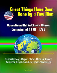 Title: Great Things Have Been Done by a Few Men: Operational Art in Clark's Illinois Campaign of 1778 - 1779 - General George Rogers Clark's Place in History, American Revolution, Key Events, Vincennes, Author: Progressive Management