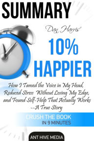 Title: Dan Harris' 10% Happier: How I Tamed The Voice in My Head, Reduced Stress Without Losing My Edge, And Found Self-Help That Actually Works - A True Story Summary, Author: Ant Hive Media