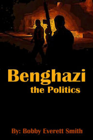 Title: Benghazi, The Politics, Author: Bobby Everett Smith