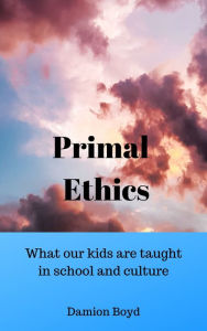 Title: Primal Ethics: What Our Kids Are Taught In School And Culture, Author: Damion Boyd