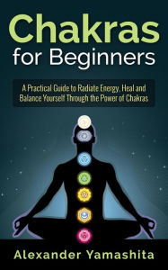 Title: Chakras for Beginners: A Practical Guide to Radiate Energy, to Heal and Balance Yourself Through the Power of Chakras, Author: Alexander Yamashita