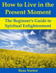 Title: How to Live in the Present Moment: The Beginner's Guide to Spiritual Enlightenment, Author: Beau Norton
