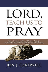 Title: Lord, Teach Us to Pray: How to Pray Powerfully and Effectively Through an Understanding of Christ's Model Prayer to His Disciples, Author: Jon J. Cardwell