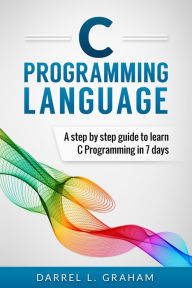 Title: C Programming Language, A Step By Step Beginner's Guide To Learn C Programming In 7 Days., Author: Darrel L. Graham