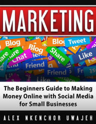 Title: Marketing: The Beginners Guide to Making Money Online with Social Media for Small Businesses, Author: Alex Nkenchor Uwajeh