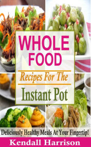 Title: Whole Food Recipes For The Instant Pot: Deliciously Healthy Meals At Your Fingertip!, Author: Kendall Harrison