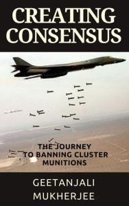 Title: Creating Consensus: The Journey Towards Banning Cluster Munitions, Author: Geetanjali Mukherjee