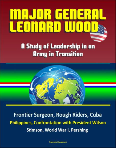 Major General Leonard Wood: A Study of Leadership in an Army in Transition - Frontier Surgeon, Rough Riders, Cuba, Philippines, Confrontation with President Wilson, Stimson, World War I, Pershing