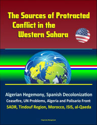 Title: The Sources of Protracted Conflict in the Western Sahara: Algerian Hegemony, Spanish Decolonization, Ceasefire, UN Problems, Algeria and Polisario Front, SADR, Tindouf Region, Morocco, ISIS, al-Qaeda, Author: Progressive Management