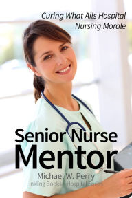 Title: Senior Nurse Mentor: Curing What Ails Hospital Nursing, Author: Michael W. Perry