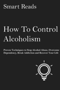 Title: How To Control Alcoholism: Proven Techniques to Stop Alcohol Abuse, Overcome Dependency, Break Addiction and Recover Your Life, Author: SmartReads