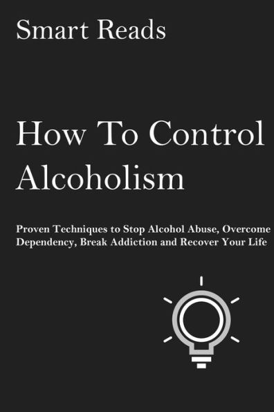 How To Control Alcoholism: Proven Techniques to Stop Alcohol Abuse, Overcome Dependency, Break Addiction and Recover Your Life