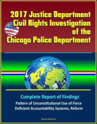 Title: 2017 Justice Department Civil Rights Investigation of the Chicago Police Department: Complete Report of Findings, Pattern of Unconstitutional Use of Force, Deficient Accountability Systems, Reform, Author: Progressive Management