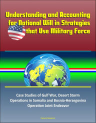 Title: Understanding and Accounting for National Will in Strategies that Use Military Force: Case Studies of Gulf War, Desert Storm, Operations in Somalia and Bosnia-Herzegovina, Operation Joint Endeavor, Author: Progressive Management