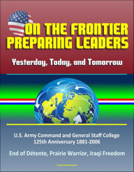 Title: On the Frontier: Preparing Leaders: Yesterday, Today, and Tomorrow: U.S. Army Command and General Staff College 125th Anniversary 1881-2006 - End of Détente, Prairie Warrior, Iraqi Freedom, Author: Progressive Management