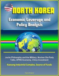 Title: North Korea: Economic Leverage and Policy Analysis - Juche Philosophy and the Military, Nuclear Six-Party Talks, DPRK Economy, China Investment, Kaesong Industrial Complex, Source of Funds, Author: Progressive Management