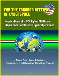 Title: For the Common Defense of Cyberspace: Implications of a U.S. Cyber Militia on Department of Defense Cyber Operations - Is Threat Overblown, Privateers, Contractors, Legal Overview, Operating Concept, Author: Progressive Management