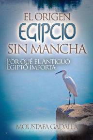 Title: El Origen Egipcio Sin Mancha : Por Qué El Antiguo Egipto Importa, Author: Moustafa Gadalla