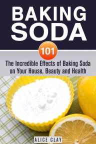 Title: Baking Soda 101: The Incredible Effects of Baking Soda on Your House, Beauty and Health (DIY Hacks), Author: Alice Clay